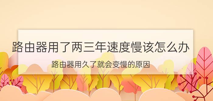 路由器用了两三年速度慢该怎么办 路由器用久了就会变慢的原因？